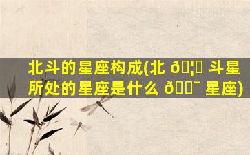 北斗的星座构成(北 🦋 斗星所处的星座是什么 🐯 星座)